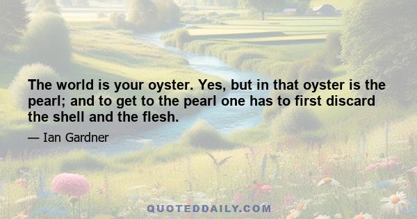 The world is your oyster. Yes, but in that oyster is the pearl; and to get to the pearl one has to first discard the shell and the flesh.