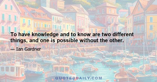 To have knowledge and to know are two different things, and one is possible without the other.