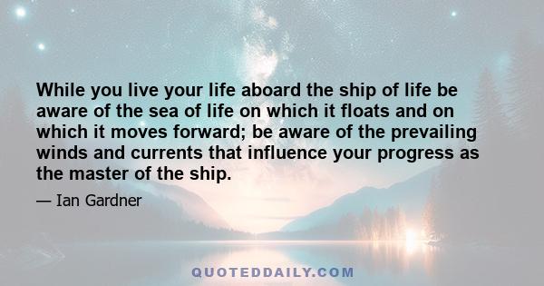 While you live your life aboard the ship of life be aware of the sea of life on which it floats and on which it moves forward; be aware of the prevailing winds and currents that influence your progress as the master of