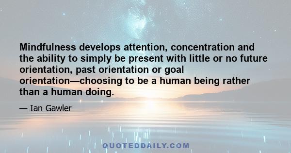 Mindfulness develops attention, concentration and the ability to simply be present with little or no future orientation, past orientation or goal orientation—choosing to be a human being rather than a human doing.