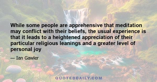 While some people are apprehensive that meditation may conflict with their beliefs, the usual experience is that it leads to a heightened appreciation of their particular religious leanings and a greater level of