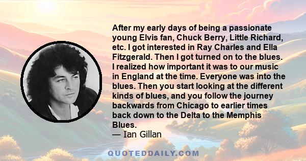 After my early days of being a passionate young Elvis fan, Chuck Berry, Little Richard, etc. I got interested in Ray Charles and Ella Fitzgerald. Then I got turned on to the blues. I realized how important it was to our 