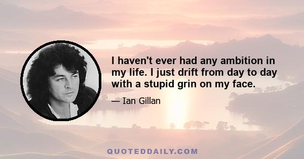 I haven't ever had any ambition in my life. I just drift from day to day with a stupid grin on my face.