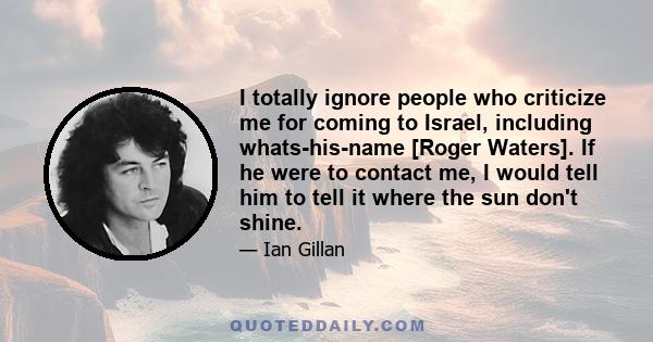 I totally ignore people who criticize me for coming to Israel, including whats-his-name [Roger Waters]. If he were to contact me, I would tell him to tell it where the sun don't shine.