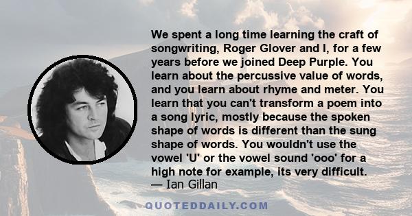 We spent a long time learning the craft of songwriting, Roger Glover and I, for a few years before we joined Deep Purple. You learn about the percussive value of words, and you learn about rhyme and meter. You learn