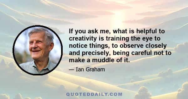 If you ask me, what is helpful to creativity is training the eye to notice things, to observe closely and precisely, being careful not to make a muddle of it.