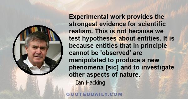 Experimental work provides the strongest evidence for scientific realism. This is not because we test hypotheses about entities. It is because entities that in principle cannot be 'observed' are manipulated to produce a 