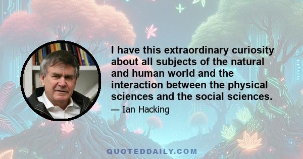 I have this extraordinary curiosity about all subjects of the natural and human world and the interaction between the physical sciences and the social sciences.