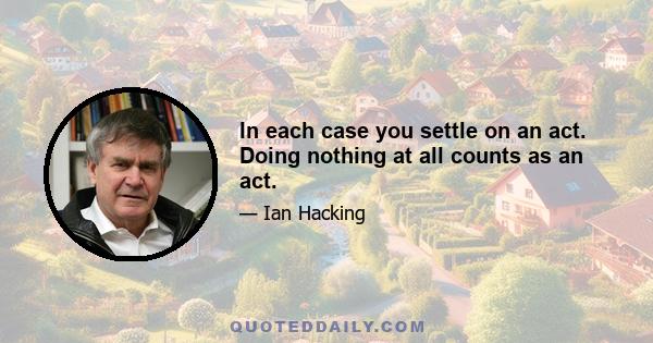 In each case you settle on an act. Doing nothing at all counts as an act.