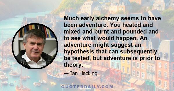 Much early alchemy seems to have been adventure. You heated and mixed and burnt and pounded and to see what would happen. An adventure might suggest an hypothesis that can subsequently be tested, but adventure is prior