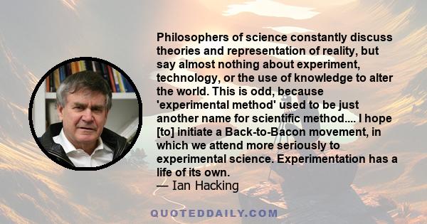 Philosophers of science constantly discuss theories and representation of reality, but say almost nothing about experiment, technology, or the use of knowledge to alter the world. This is odd, because 'experimental