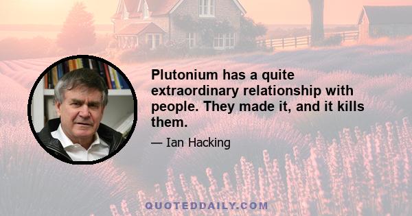 Plutonium has a quite extraordinary relationship with people. They made it, and it kills them.