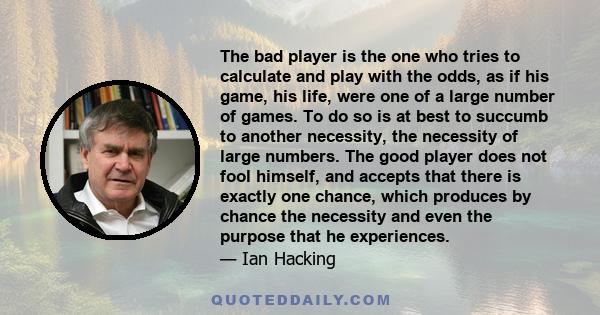 The bad player is the one who tries to calculate and play with the odds, as if his game, his life, were one of a large number of games. To do so is at best to succumb to another necessity, the necessity of large