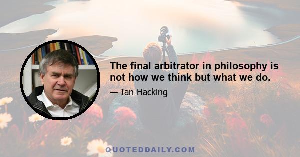 The final arbitrator in philosophy is not how we think but what we do.