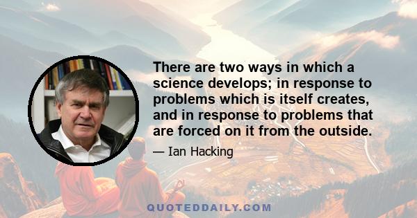 There are two ways in which a science develops; in response to problems which is itself creates, and in response to problems that are forced on it from the outside.