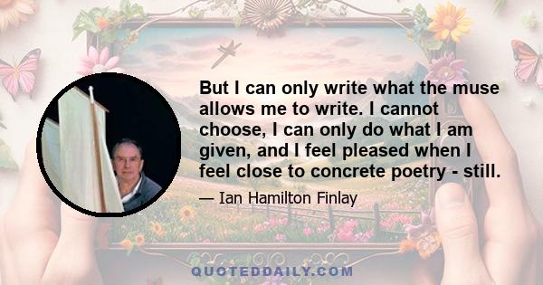 But I can only write what the muse allows me to write. I cannot choose, I can only do what I am given, and I feel pleased when I feel close to concrete poetry - still.