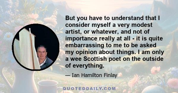 But you have to understand that I consider myself a very modest artist, or whatever, and not of importance really at all - it is quite embarrassing to me to be asked my opinion about things. I am only a wee Scottish