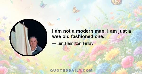 I am not a modern man, I am just a wee old fashioned one.