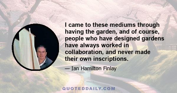 I came to these mediums through having the garden, and of course, people who have designed gardens have always worked in collaboration, and never made their own inscriptions.