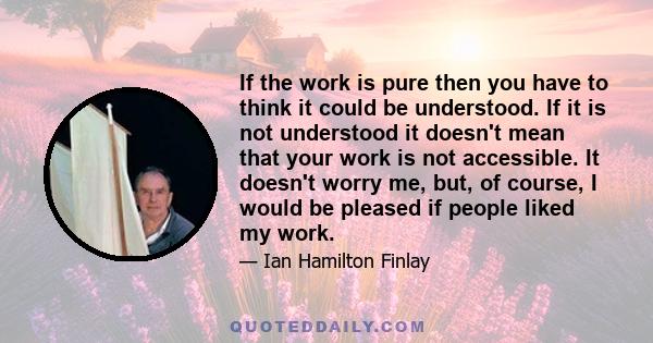 If the work is pure then you have to think it could be understood. If it is not understood it doesn't mean that your work is not accessible. It doesn't worry me, but, of course, I would be pleased if people liked my