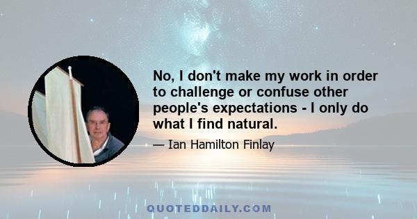 No, I don't make my work in order to challenge or confuse other people's expectations - I only do what I find natural.