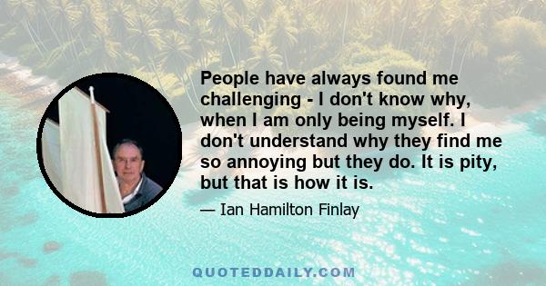 People have always found me challenging - I don't know why, when I am only being myself. I don't understand why they find me so annoying but they do. It is pity, but that is how it is.