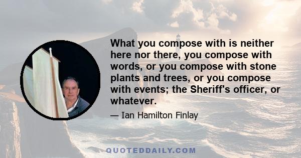 What you compose with is neither here nor there, you compose with words, or you compose with stone plants and trees, or you compose with events; the Sheriff's officer, or whatever.