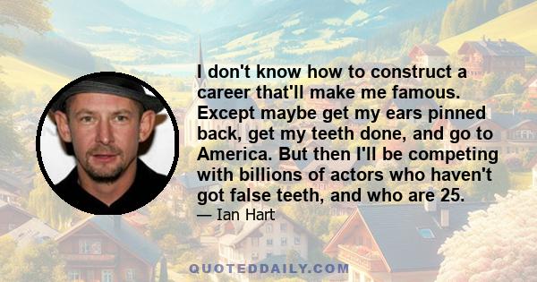 I don't know how to construct a career that'll make me famous. Except maybe get my ears pinned back, get my teeth done, and go to America. But then I'll be competing with billions of actors who haven't got false teeth,