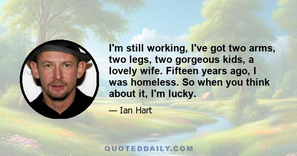 I'm still working, I've got two arms, two legs, two gorgeous kids, a lovely wife. Fifteen years ago, I was homeless. So when you think about it, I'm lucky.