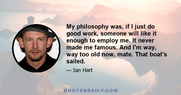 My philosophy was, if I just do good work, someone will like it enough to employ me. It never made me famous. And I'm way, way too old now, mate. That boat's sailed.