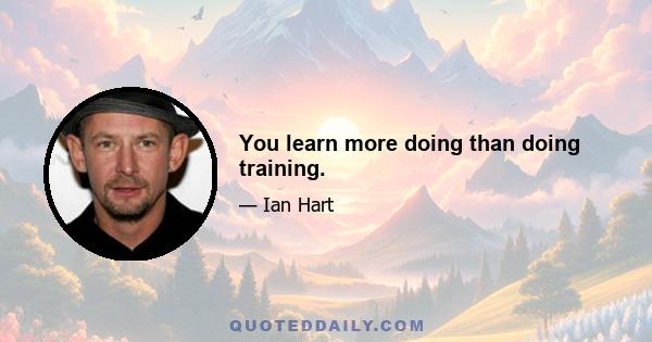 You learn more doing than doing training.