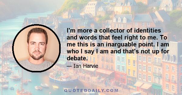 I'm more a collector of identities and words that feel right to me. To me this is an inarguable point. I am who I say I am and that's not up for debate.