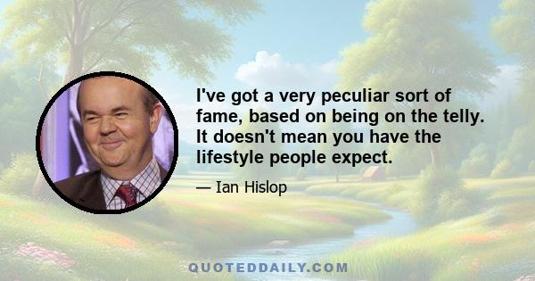 I've got a very peculiar sort of fame, based on being on the telly. It doesn't mean you have the lifestyle people expect.
