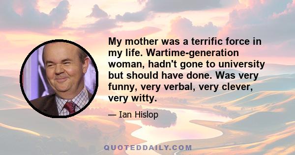 My mother was a terrific force in my life. Wartime-generation woman, hadn't gone to university but should have done. Was very funny, very verbal, very clever, very witty.