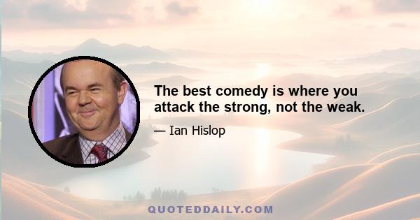 The best comedy is where you attack the strong, not the weak.