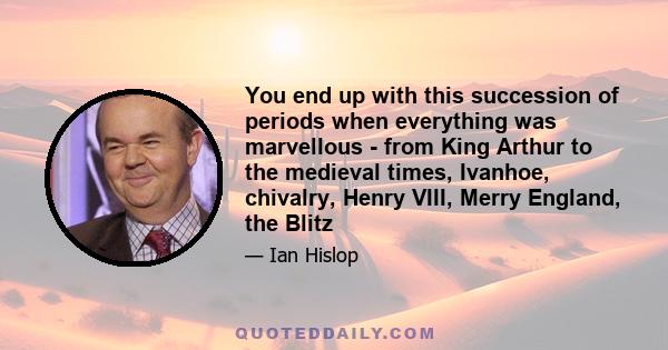 You end up with this succession of periods when everything was marvellous - from King Arthur to the medieval times, Ivanhoe, chivalry, Henry VIII, Merry England, the Blitz