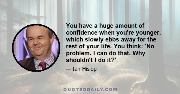 You have a huge amount of confidence when you're younger, which slowly ebbs away for the rest of your life. You think: 'No problem. I can do that. Why shouldn't I do it?'