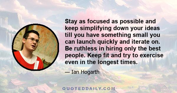 Stay as focused as possible and keep simplifying down your ideas till you have something small you can launch quickly and iterate on. Be ruthless in hiring only the best people. Keep fit and try to exercise even in the