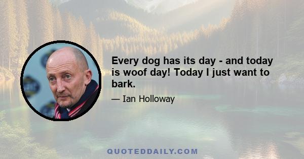 Every dog has its day - and today is woof day! Today I just want to bark.