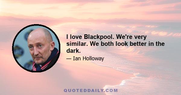 I love Blackpool. We're very similar. We both look better in the dark.