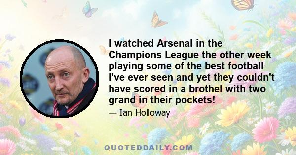 I watched Arsenal in the Champions League the other week playing some of the best football I've ever seen and yet they couldn't have scored in a brothel with two grand in their pockets!