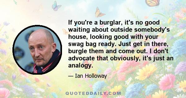 If you're a burglar, it's no good waiting about outside somebody's house, looking good with your swag bag ready. Just get in there, burgle them and come out. I don't advocate that obviously, it's just an analogy.