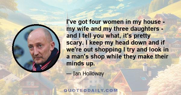 I've got four women in my house - my wife and my three daughters - and I tell you what, it's pretty scary. I keep my head down and if we're out shopping I try and look in a man's shop while they make their minds up.