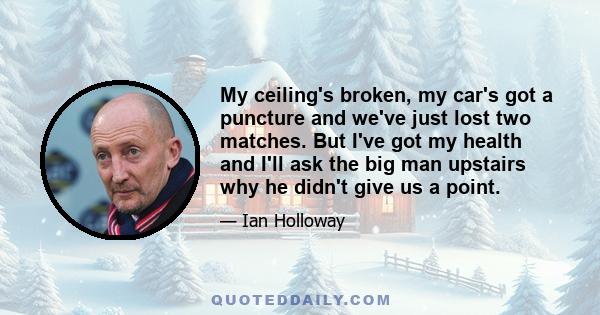 My ceiling's broken, my car's got a puncture and we've just lost two matches. But I've got my health and I'll ask the big man upstairs why he didn't give us a point.