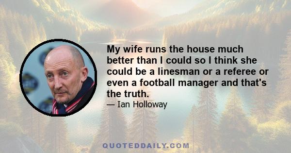 My wife runs the house much better than I could so I think she could be a linesman or a referee or even a football manager and that's the truth.