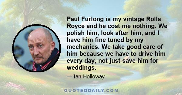 Paul Furlong is my vintage Rolls Royce and he cost me nothing. We polish him, look after him, and I have him fine tuned by my mechanics. We take good care of him because we have to drive him every day, not just save him 