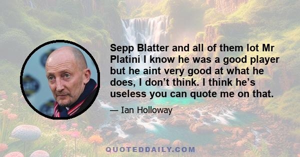 Sepp Blatter and all of them lot Mr Platini I know he was a good player but he aint very good at what he does, I don’t think. I think he’s useless you can quote me on that.