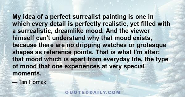 My idea of a perfect surrealist painting is one in which every detail is perfectly realistic, yet filled with a surrealistic, dreamlike mood. And the viewer himself can't understand why that mood exists, because there