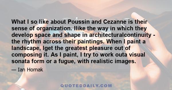 What I so like about Poussin and Cezanne is their sense of organization. Ilike the way in which they develop space and shape in architecturalcontinuity - the rhythm across their paintings. When I paint a landscape, Iget 