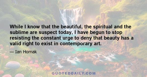 While I know that the beautiful, the spiritual and the sublime are suspect today, I have begun to stop resisting the constant urge to deny that beauty has a valid right to exist in contemporary art.